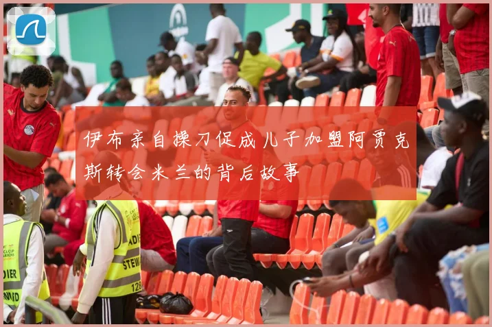 伊布亲自操刀促成儿子加盟阿贾克斯转会米兰的背后故事