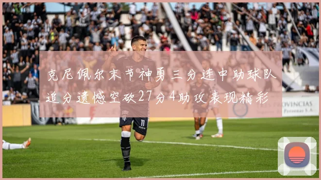 克尼佩尔末节神勇三分连中助球队追分遗憾空砍27分4助攻表现精彩