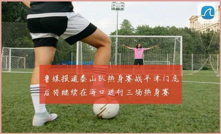 鲁媒报道泰山队热身赛战平津门虎后将继续在海口进行三场热身赛