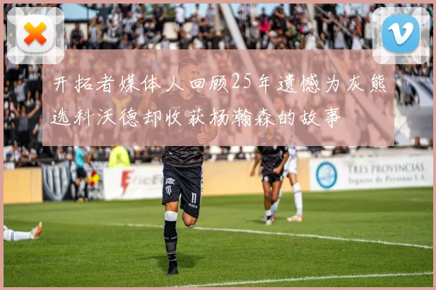 开拓者媒体人回顾25年遗憾为灰熊选科沃德却收获杨瀚森的故事
