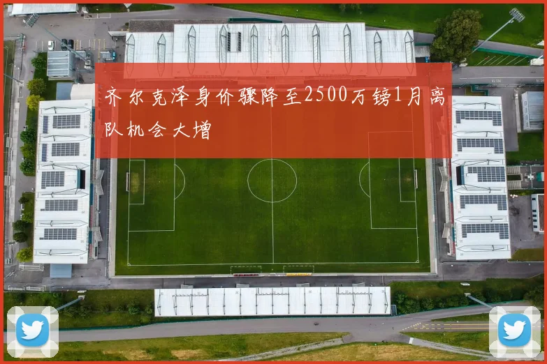齐尔克泽身价骤降至2500万镑1月离队机会大增