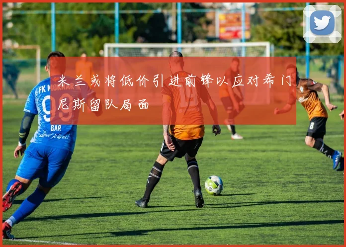 米兰或将低价引进前锋以应对希门尼斯留队局面