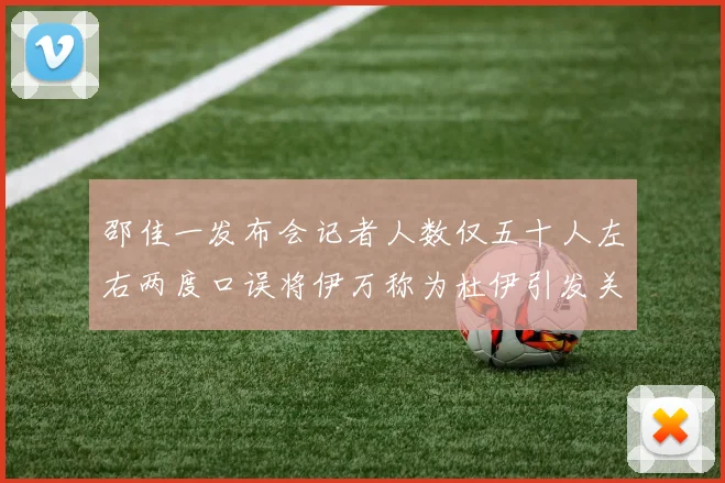 邵佳一发布会记者人数仅五十人左右两度口误将伊万称为杜伊引发关注