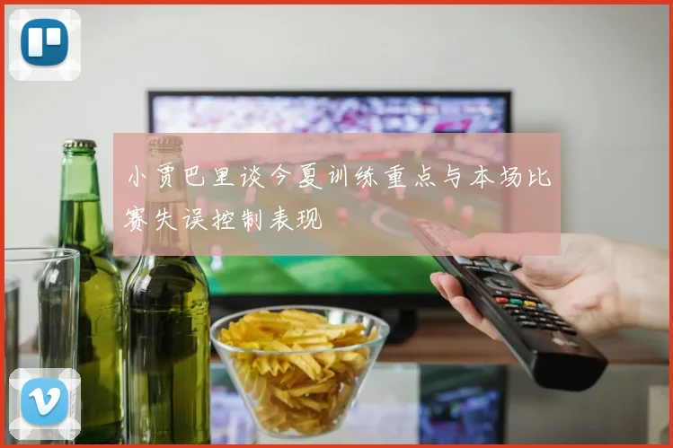 小贾巴里谈今夏训练重点与本场比赛失误控制表现
