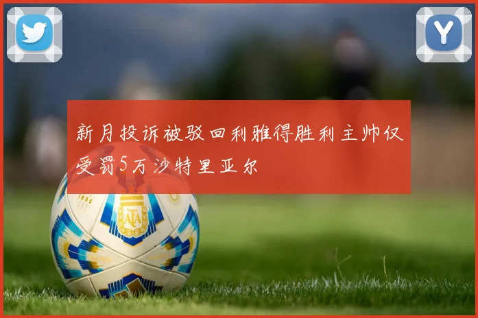 新月投诉被驳回利雅得胜利主帅仅受罚5万沙特里亚尔