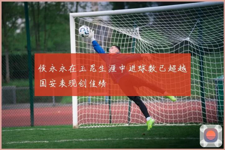 侯永永在玉昆生涯中进球数已超越国安表现创佳绩