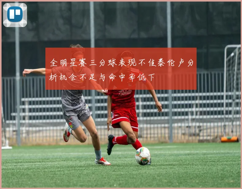 全明星赛三分球表现不佳泰伦卢分析机会不足与命中率低下