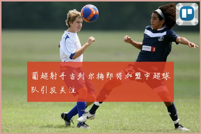 葡超射手吉列尔梅即将加盟中超球队引发关注