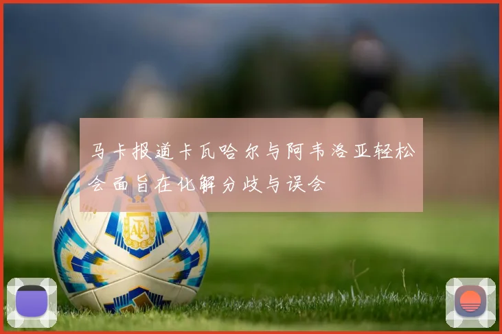 马卡报道卡瓦哈尔与阿韦洛亚轻松会面旨在化解分歧与误会