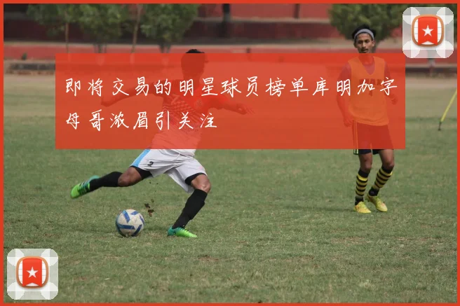 即将交易的明星球员榜单库明加字母哥浓眉引关注