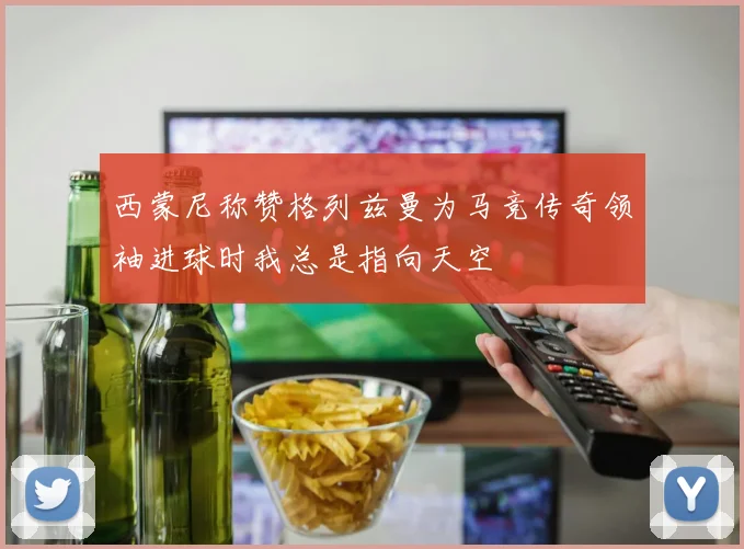 西蒙尼称赞格列兹曼为马竞传奇领袖进球时我总是指向天空