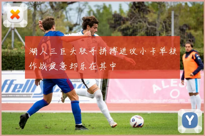 湖人三巨头联手拼搏进攻小卡单核作战疲惫却乐在其中