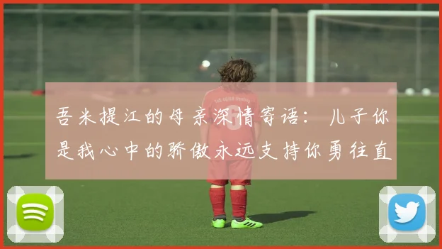 吾米提江的母亲深情寄语：儿子你是我心中的骄傲永远支持你勇往直前！