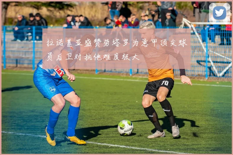 拉诺基亚盛赞劳塔罗为意甲顶尖球员后卫对抗他难度极大