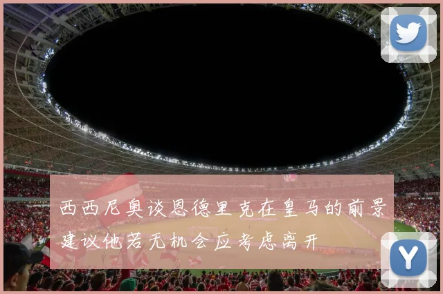西西尼奥谈恩德里克在皇马的前景建议他若无机会应考虑离开