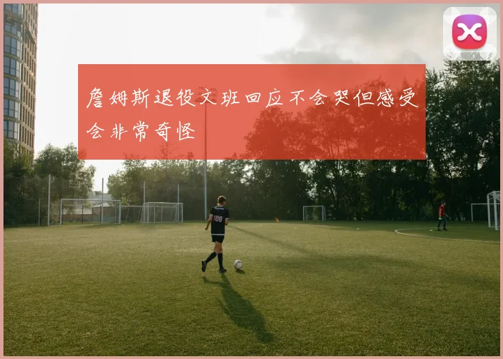 詹姆斯退役文班回应不会哭但感受会非常奇怪