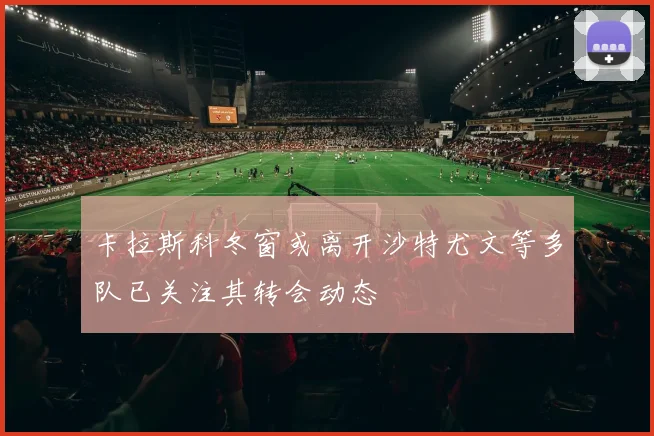 卡拉斯科冬窗或离开沙特尤文等多队已关注其转会动态