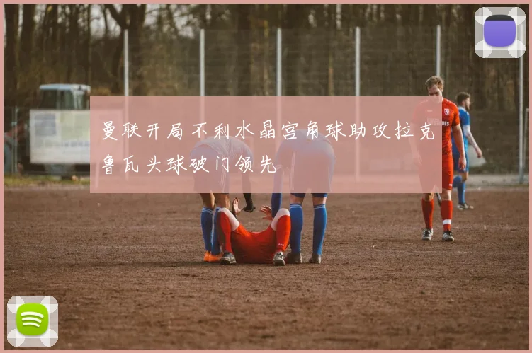 曼联开局不利水晶宫角球助攻拉克鲁瓦头球破门领先