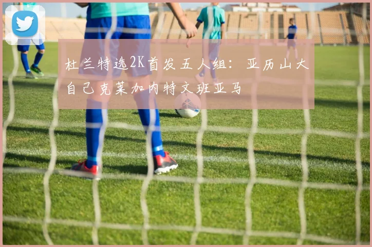 杜兰特选2K首发五人组：亚历山大自己克莱加内特文班亚马