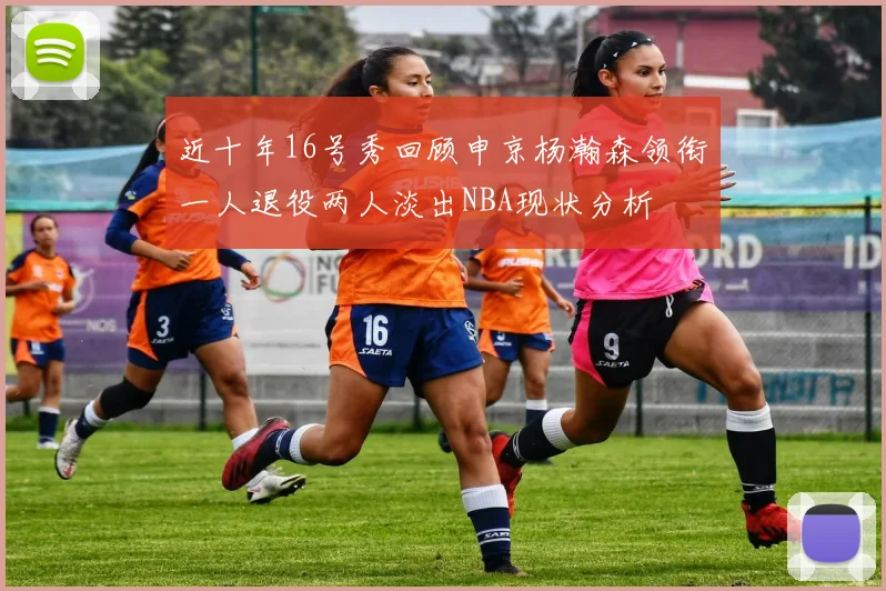 近十年16号秀回顾申京杨瀚森领衔一人退役两人淡出NBA现状分析