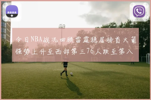 今日NBA战况回顾雷霆稳居榜首火箭强势上升至西部第三76人跌至第八位