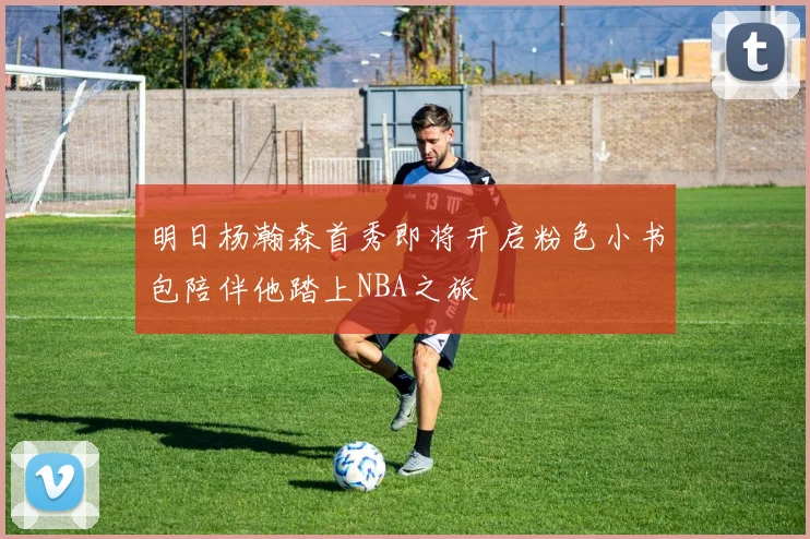 明日杨瀚森首秀即将开启粉色小书包陪伴他踏上NBA之旅