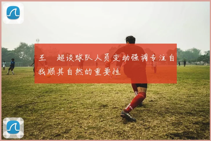 王燊超谈球队人员变动强调专注自我顺其自然的重要性