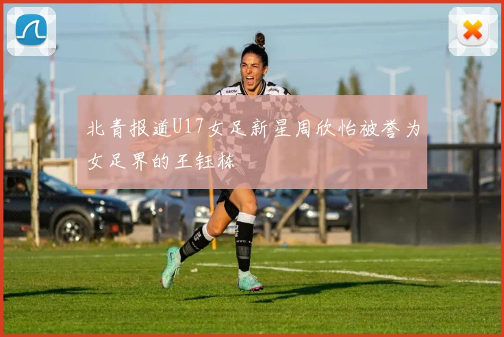 北青报道U17女足新星周欣怡被誉为女足界的王钰栋