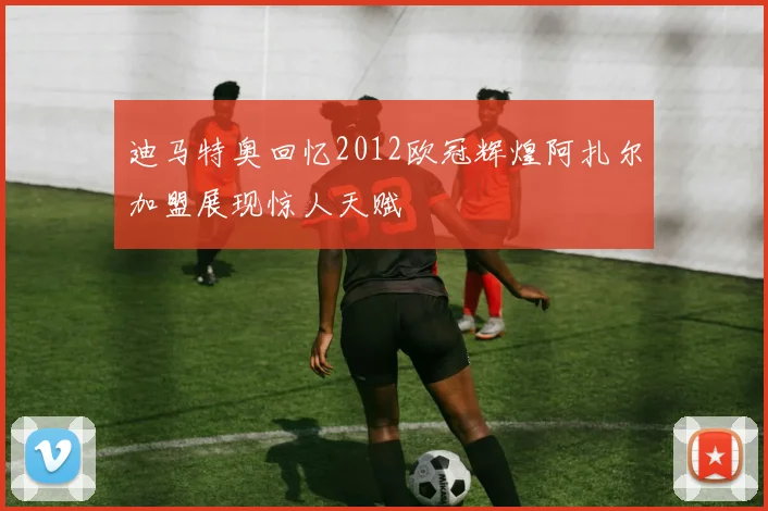 迪马特奥回忆2012欧冠辉煌阿扎尔加盟展现惊人天赋