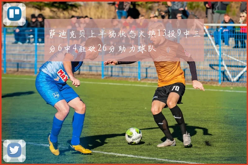 萨迪克贝上半场状态火热13投9中三分6中4狂砍26分助力球队