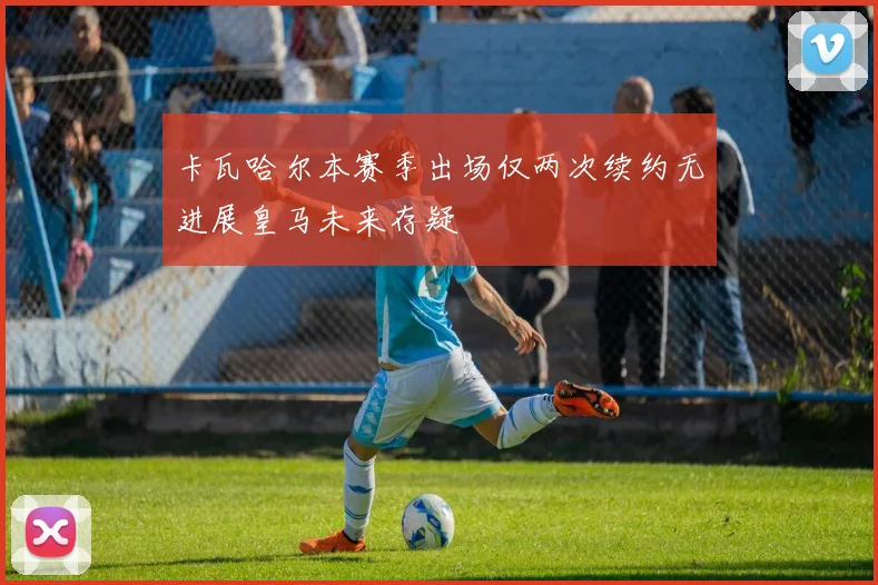 卡瓦哈尔本赛季出场仅两次续约无进展皇马未来存疑