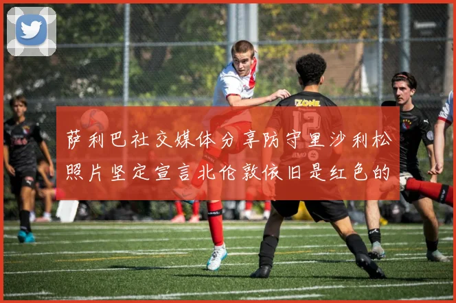 萨利巴社交媒体分享防守里沙利松照片坚定宣言北伦敦依旧是红色的