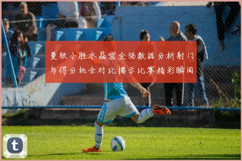 曼联小胜水晶宫全场数据分析射门与得分机会对比揭示比赛精彩瞬间