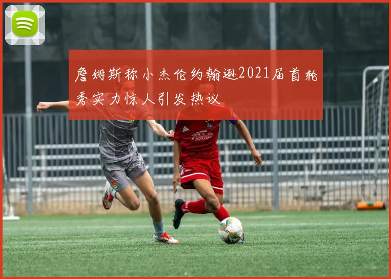 詹姆斯称小杰伦约翰逊2021届首轮秀实力惊人引发热议