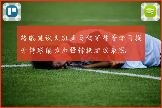 路威建议文班亚马向字母哥学习提升持球能力加强转换进攻表现