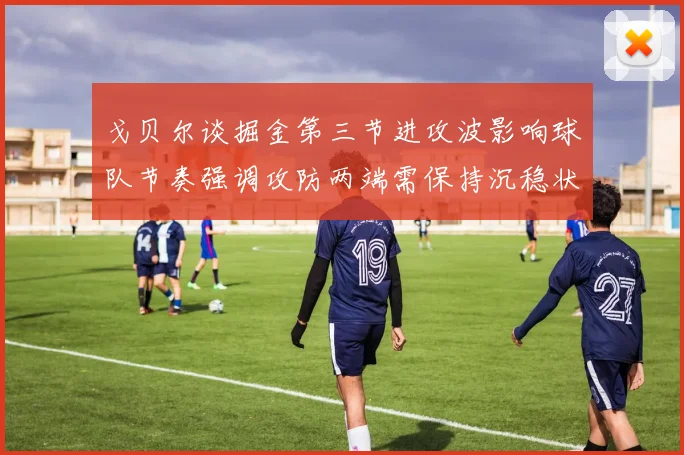 戈贝尔谈掘金第三节进攻波影响球队节奏强调攻防两端需保持沉稳状态