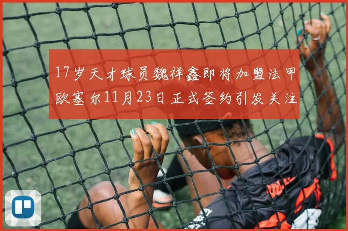 17岁天才球员魏祥鑫即将加盟法甲欧塞尔11月23日正式签约引发关注