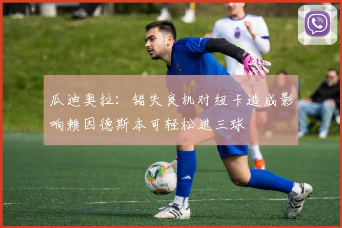 瓜迪奥拉：错失良机对纽卡造成影响赖因德斯本可轻松进三球